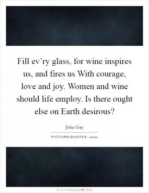 Fill ev’ry glass, for wine inspires us, and fires us With courage, love and joy. Women and wine should life employ. Is there ought else on Earth desirous? Picture Quote #1