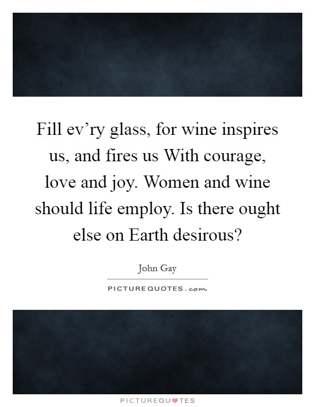 Fill ev'ry glass, for wine inspires us, and fires us With courage, love and joy. Women and wine should life employ. Is there ought else on Earth desirous? Picture Quote #1