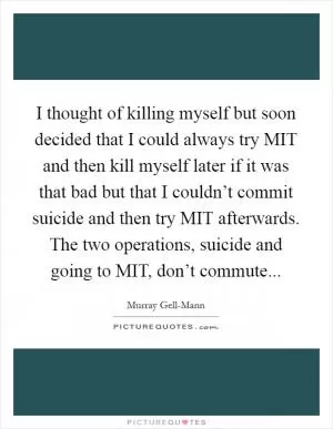 I thought of killing myself but soon decided that I could always try MIT and then kill myself later if it was that bad but that I couldn’t commit suicide and then try MIT afterwards. The two operations, suicide and going to MIT, don’t commute Picture Quote #1