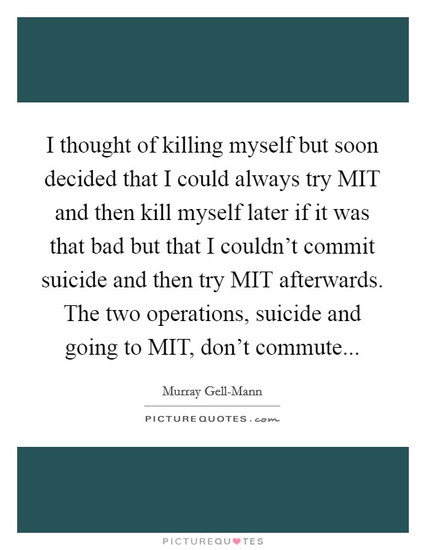 I thought of killing myself but soon decided that I could always try MIT and then kill myself later if it was that bad but that I couldn't commit suicide and then try MIT afterwards. The two operations, suicide and going to MIT, don't commute Picture Quote #1