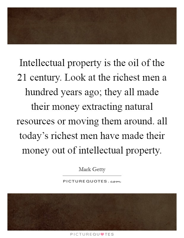 Intellectual property is the oil of the 21 century. Look at the richest men a hundred years ago; they all made their money extracting natural resources or moving them around. all today's richest men have made their money out of intellectual property Picture Quote #1
