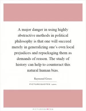 A major danger in using highly abstractive methods in political philosophy is that one will succeed merely in generalizing one’s own local prejudices and repackaging them as demands of reason. The study of history can help to counteract this natural human bias Picture Quote #1