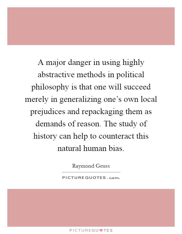A major danger in using highly abstractive methods in political philosophy is that one will succeed merely in generalizing one's own local prejudices and repackaging them as demands of reason. The study of history can help to counteract this natural human bias Picture Quote #1