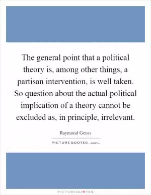 The general point that a political theory is, among other things, a partisan intervention, is well taken. So question about the actual political implication of a theory cannot be excluded as, in principle, irrelevant Picture Quote #1