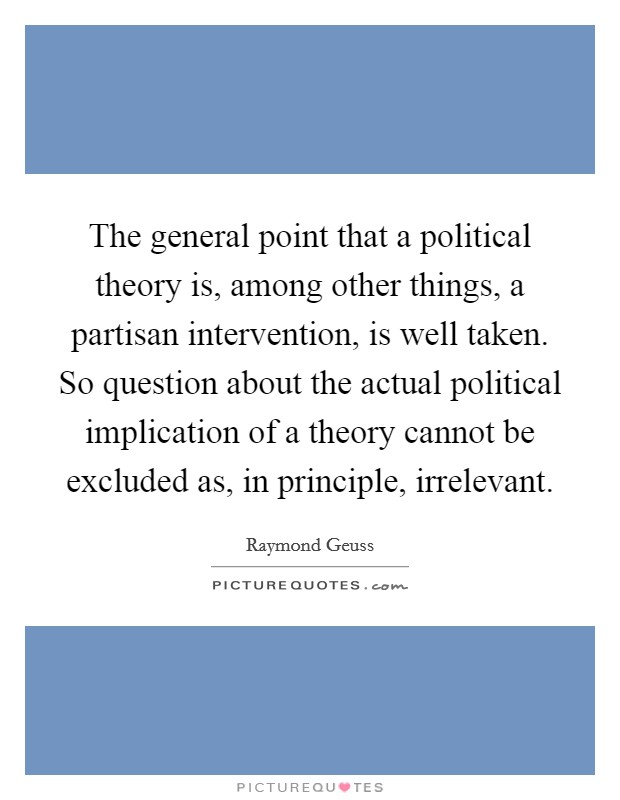 The general point that a political theory is, among other things, a partisan intervention, is well taken. So question about the actual political implication of a theory cannot be excluded as, in principle, irrelevant Picture Quote #1