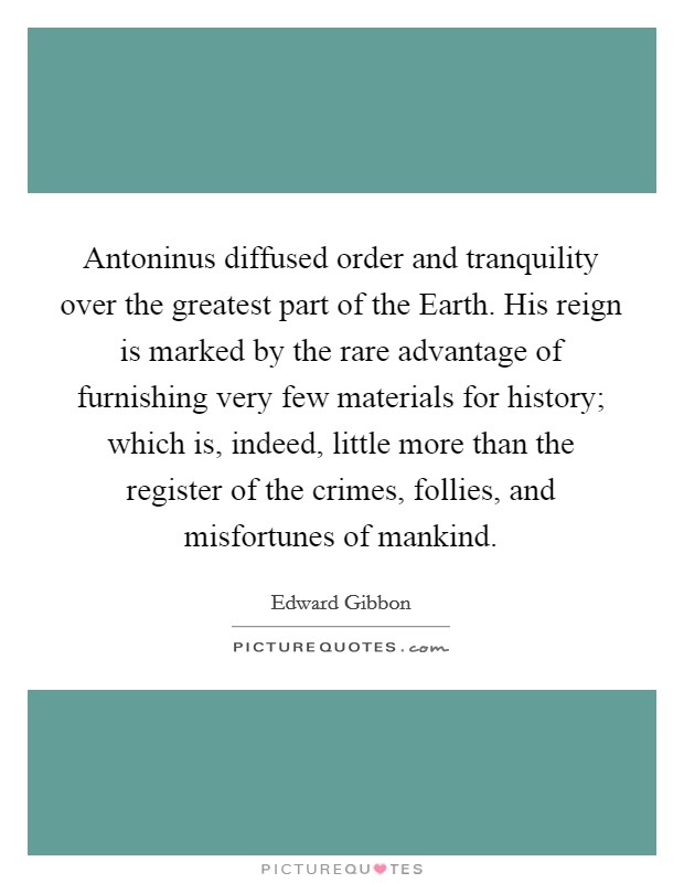 Antoninus diffused order and tranquility over the greatest part of the Earth. His reign is marked by the rare advantage of furnishing very few materials for history; which is, indeed, little more than the register of the crimes, follies, and misfortunes of mankind Picture Quote #1