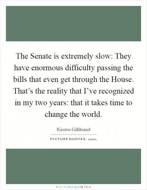 The Senate is extremely slow: They have enormous difficulty passing the bills that even get through the House. That’s the reality that I’ve recognized in my two years: that it takes time to change the world Picture Quote #1