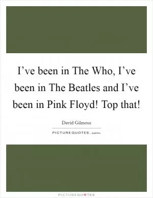 I’ve been in The Who, I’ve been in The Beatles and I’ve been in Pink Floyd! Top that! Picture Quote #1