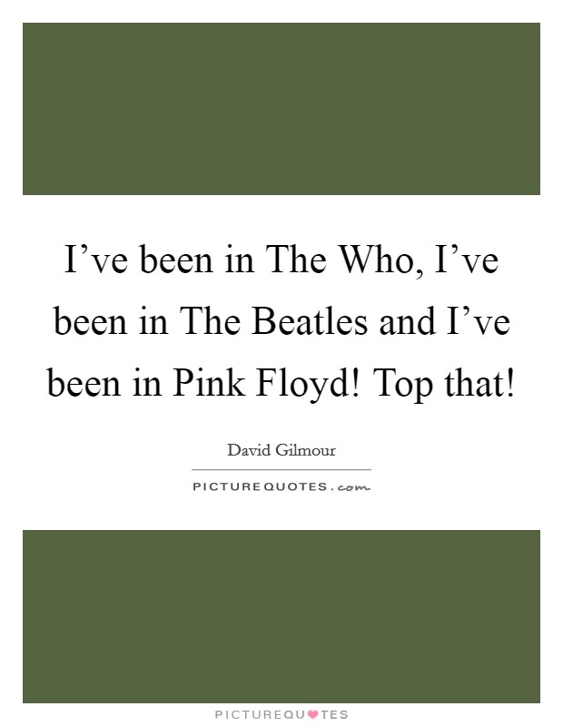 I've been in The Who, I've been in The Beatles and I've been in Pink Floyd! Top that! Picture Quote #1