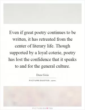 Even if great poetry continues to be written, it has retreated from the center of literary life. Though supported by a loyal coterie, poetry has lost the confidence that it speaks to and for the general culture Picture Quote #1