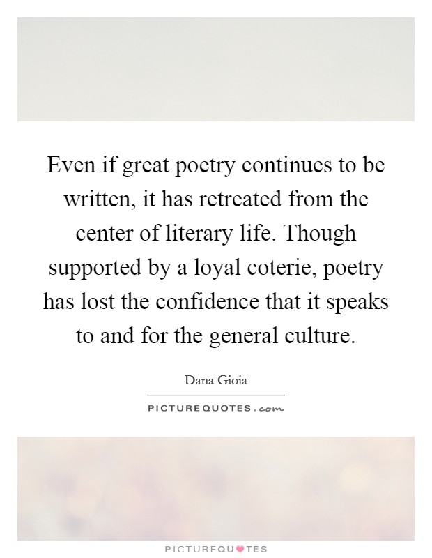 Even if great poetry continues to be written, it has retreated from the center of literary life. Though supported by a loyal coterie, poetry has lost the confidence that it speaks to and for the general culture Picture Quote #1
