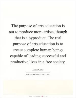 The purpose of arts education is not to produce more artists, though that is a byproduct. The real purpose of arts education is to create complete human beings capable of leading successful and productive lives in a free society Picture Quote #1