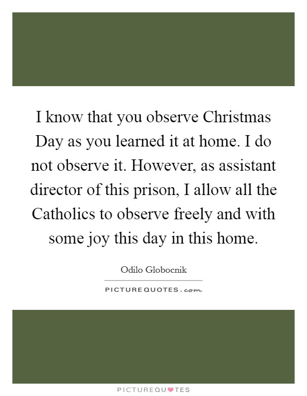 I know that you observe Christmas Day as you learned it at home. I do not observe it. However, as assistant director of this prison, I allow all the Catholics to observe freely and with some joy this day in this home Picture Quote #1