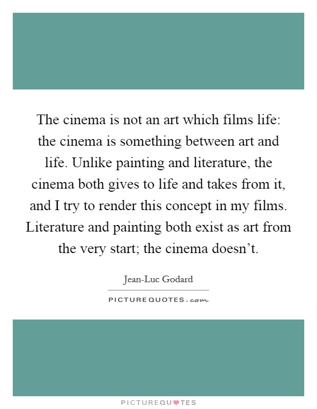 The cinema is not an art which films life: the cinema is something between art and life. Unlike painting and literature, the cinema both gives to life and takes from it, and I try to render this concept in my films. Literature and painting both exist as art from the very start; the cinema doesn't Picture Quote #1