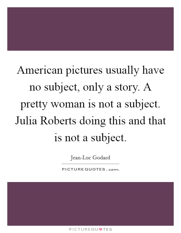 American pictures usually have no subject, only a story. A pretty woman is not a subject. Julia Roberts doing this and that is not a subject Picture Quote #1