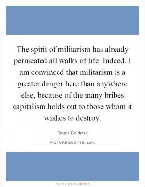 The spirit of militarism has already permeated all walks of life. Indeed, I am convinced that militarism is a greater danger here than anywhere else, because of the many bribes capitalism holds out to those whom it wishes to destroy Picture Quote #1