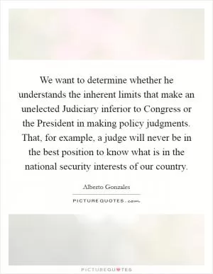 We want to determine whether he understands the inherent limits that make an unelected Judiciary inferior to Congress or the President in making policy judgments. That, for example, a judge will never be in the best position to know what is in the national security interests of our country Picture Quote #1