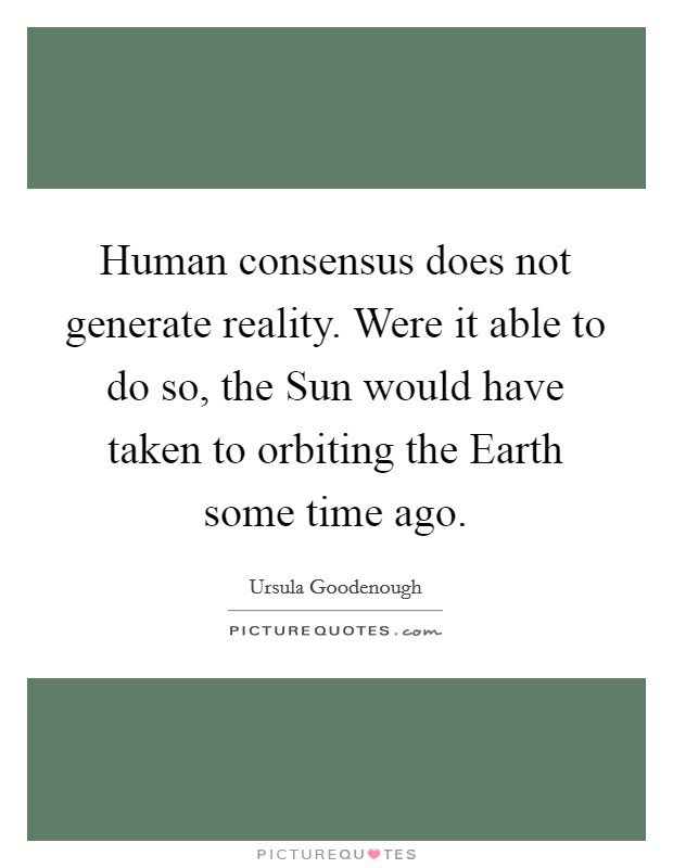 Human consensus does not generate reality. Were it able to do so, the Sun would have taken to orbiting the Earth some time ago Picture Quote #1