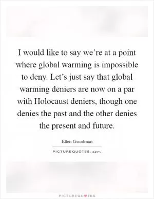 I would like to say we’re at a point where global warming is impossible to deny. Let’s just say that global warming deniers are now on a par with Holocaust deniers, though one denies the past and the other denies the present and future Picture Quote #1