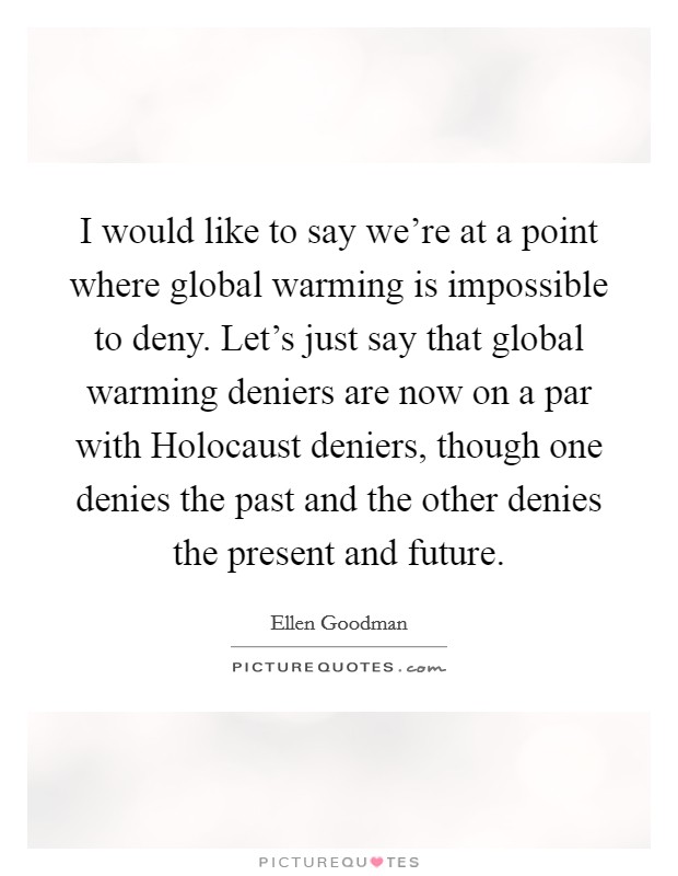 I would like to say we're at a point where global warming is impossible to deny. Let's just say that global warming deniers are now on a par with Holocaust deniers, though one denies the past and the other denies the present and future Picture Quote #1