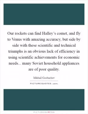 Our rockets can find Halley’s comet, and fly to Venus with amazing accuracy, but side by side with these scientific and technical triumphs is an obvious lack of efficiency in using scientific achievements for economic needs... many Soviet household appliances are of poor quality Picture Quote #1