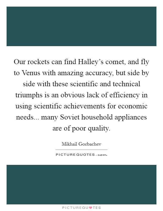 Our rockets can find Halley's comet, and fly to Venus with amazing accuracy, but side by side with these scientific and technical triumphs is an obvious lack of efficiency in using scientific achievements for economic needs... many Soviet household appliances are of poor quality Picture Quote #1