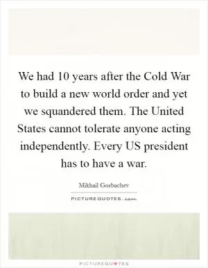 We had 10 years after the Cold War to build a new world order and yet we squandered them. The United States cannot tolerate anyone acting independently. Every US president has to have a war Picture Quote #1