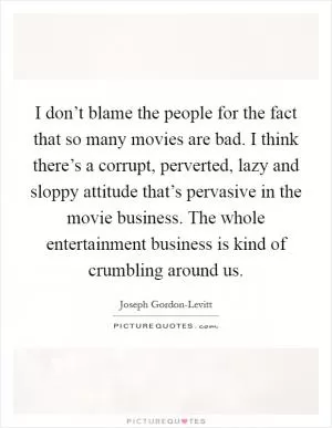 I don’t blame the people for the fact that so many movies are bad. I think there’s a corrupt, perverted, lazy and sloppy attitude that’s pervasive in the movie business. The whole entertainment business is kind of crumbling around us Picture Quote #1
