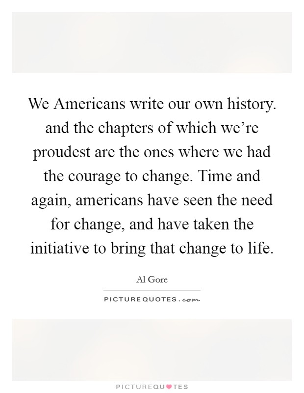 We Americans write our own history. and the chapters of which we're proudest are the ones where we had the courage to change. Time and again, americans have seen the need for change, and have taken the initiative to bring that change to life Picture Quote #1