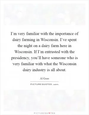 I’m very familiar with the importance of dairy farming in Wisconsin. I’ve spent the night on a dairy farm here in Wisconsin. If I’m entrusted with the presidency, you’ll have someone who is very familiar with what the Wisconsin dairy industry is all about Picture Quote #1