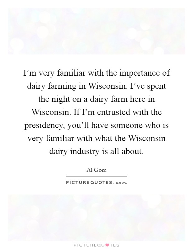 I'm very familiar with the importance of dairy farming in Wisconsin. I've spent the night on a dairy farm here in Wisconsin. If I'm entrusted with the presidency, you'll have someone who is very familiar with what the Wisconsin dairy industry is all about Picture Quote #1