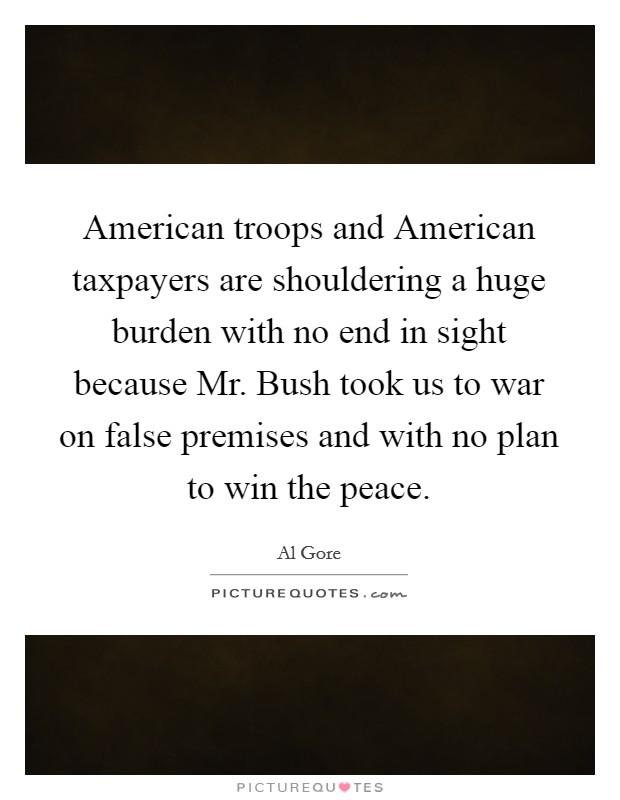 American troops and American taxpayers are shouldering a huge burden with no end in sight because Mr. Bush took us to war on false premises and with no plan to win the peace Picture Quote #1