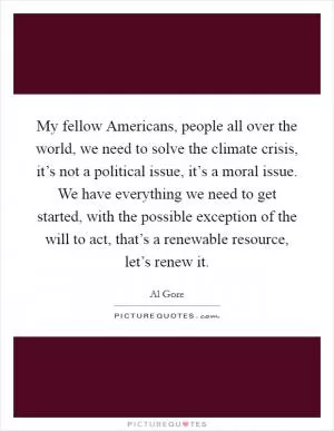 My fellow Americans, people all over the world, we need to solve the climate crisis, it’s not a political issue, it’s a moral issue. We have everything we need to get started, with the possible exception of the will to act, that’s a renewable resource, let’s renew it Picture Quote #1
