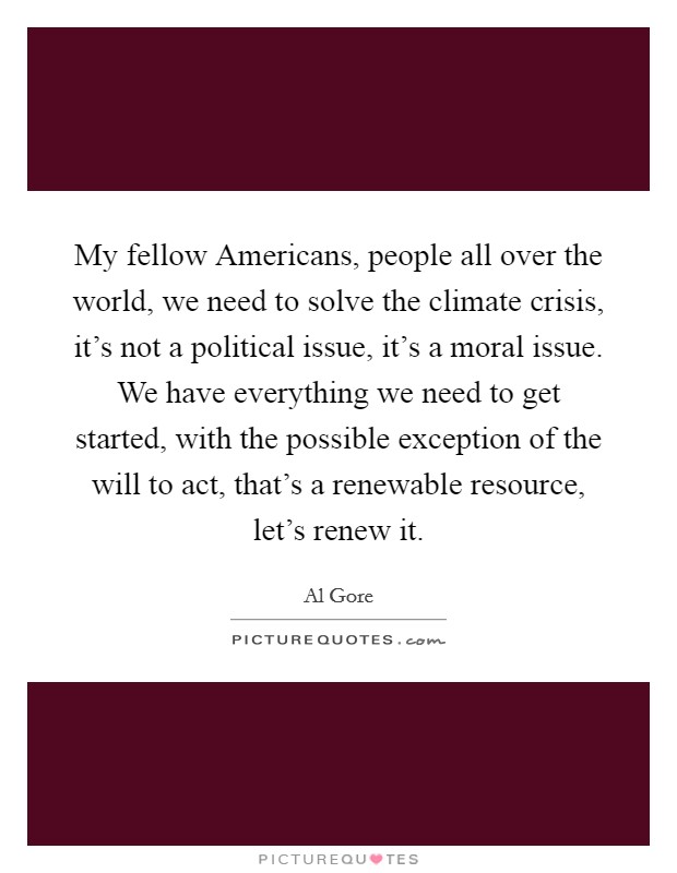 My fellow Americans, people all over the world, we need to solve the climate crisis, it's not a political issue, it's a moral issue. We have everything we need to get started, with the possible exception of the will to act, that's a renewable resource, let's renew it Picture Quote #1