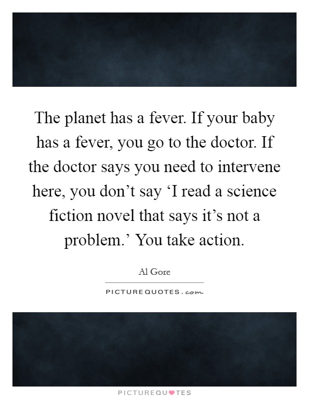 The planet has a fever. If your baby has a fever, you go to the doctor. If the doctor says you need to intervene here, you don't say ‘I read a science fiction novel that says it's not a problem.' You take action Picture Quote #1