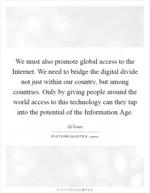 We must also promote global access to the Internet. We need to bridge the digital divide not just within our country, but among countries. Only by giving people around the world access to this technology can they tap into the potential of the Information Age Picture Quote #1