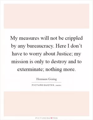 My measures will not be crippled by any bureaucracy. Here I don’t have to worry about Justice; my mission is only to destroy and to exterminate; nothing more Picture Quote #1