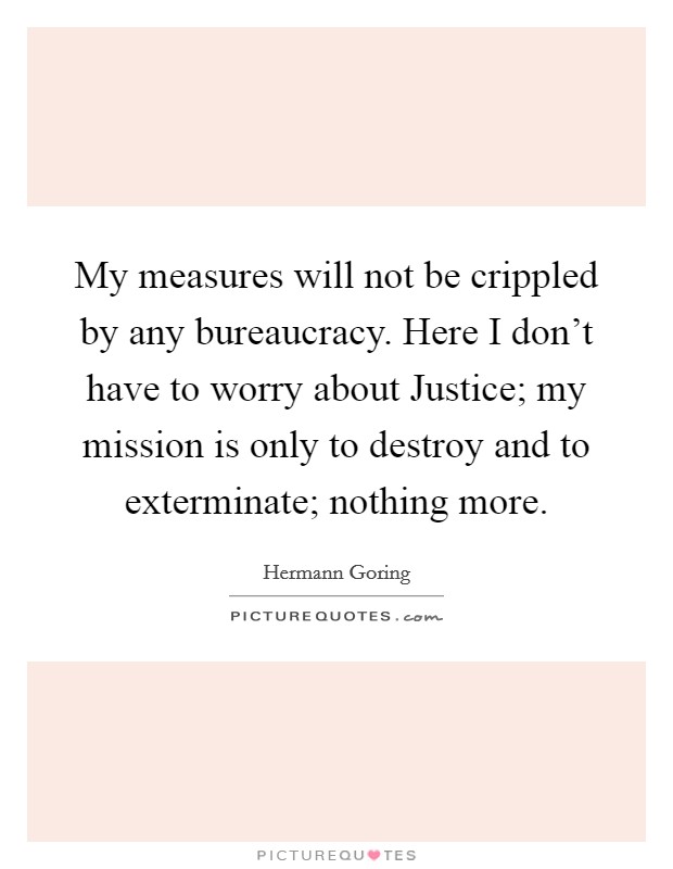 My measures will not be crippled by any bureaucracy. Here I don't have to worry about Justice; my mission is only to destroy and to exterminate; nothing more Picture Quote #1