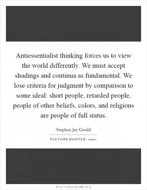 Antiessentialist thinking forces us to view the world differently. We must accept shadings and continua as fundamental. We lose criteria for judgment by comparison to some ideal: short people, retarded people, people of other beliefs, colors, and religions are people of full status Picture Quote #1