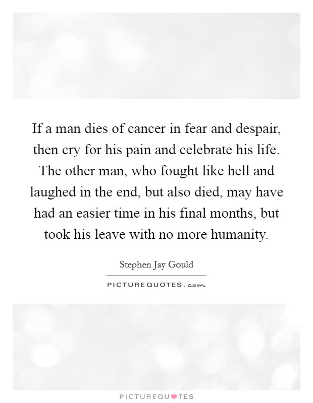 If a man dies of cancer in fear and despair, then cry for his pain and celebrate his life. The other man, who fought like hell and laughed in the end, but also died, may have had an easier time in his final months, but took his leave with no more humanity Picture Quote #1