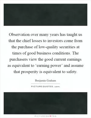 Observation over many years has taught us that the chief losses to investors come from the purchase of low-quality securities at times of good business conditions. The purchasers view the good current earnings as equivalent to ‘earning power’ and assume that prosperity is equivalent to safety Picture Quote #1