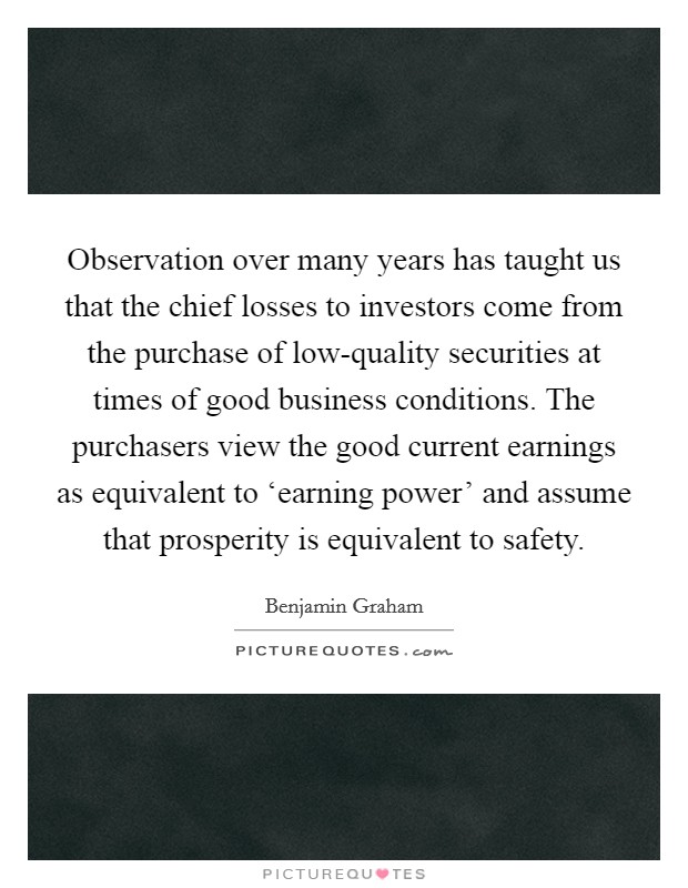Observation over many years has taught us that the chief losses to investors come from the purchase of low-quality securities at times of good business conditions. The purchasers view the good current earnings as equivalent to ‘earning power' and assume that prosperity is equivalent to safety Picture Quote #1