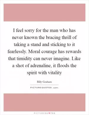I feel sorry for the man who has never known the bracing thrill of taking a stand and sticking to it fearlessly. Moral courage has rewards that timidity can never imagine. Like a shot of adrenaline, it floods the spirit with vitality Picture Quote #1