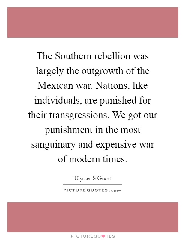 The Southern rebellion was largely the outgrowth of the Mexican war. Nations, like individuals, are punished for their transgressions. We got our punishment in the most sanguinary and expensive war of modern times Picture Quote #1