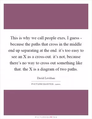 This is why we call people exes, I guess - because the paths that cross in the middle end up separating at the end. it’s too easy to see an X as a cross-out. it’s not, because there’s no way to cross out something like that. the X is a diagram of two paths Picture Quote #1