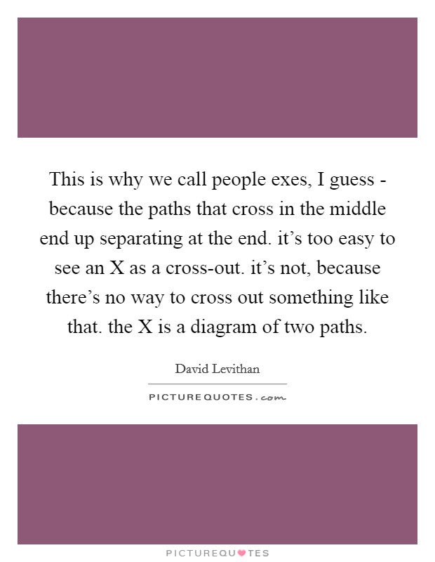 This is why we call people exes, I guess - because the paths that cross in the middle end up separating at the end. it's too easy to see an X as a cross-out. it's not, because there's no way to cross out something like that. the X is a diagram of two paths Picture Quote #1