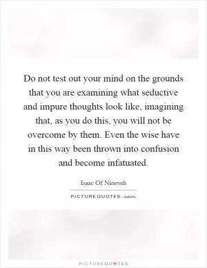 Do not test out your mind on the grounds that you are examining what seductive and impure thoughts look like, imagining that, as you do this, you will not be overcome by them. Even the wise have in this way been thrown into confusion and become infatuated Picture Quote #1