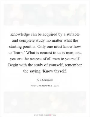 Knowledge can be acquired by a suitable and complete study, no matter what the starting point is. Only one must know how to ‘learn.’ What is nearest to us is man; and you are the nearest of all men to yourself. Begin with the study of yourself; remember the saying ‘Know thyself Picture Quote #1
