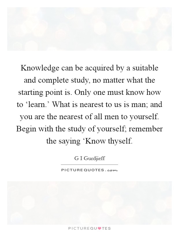 Knowledge can be acquired by a suitable and complete study, no matter what the starting point is. Only one must know how to ‘learn.' What is nearest to us is man; and you are the nearest of all men to yourself. Begin with the study of yourself; remember the saying ‘Know thyself Picture Quote #1