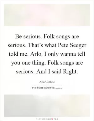 Be serious. Folk songs are serious. That’s what Pete Seeger told me. Arlo, I only wanna tell you one thing. Folk songs are serious. And I said Right Picture Quote #1